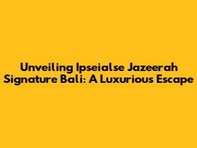 Unveiling Ipseialse Jazeerah Signature Bali: A Luxurious Escape