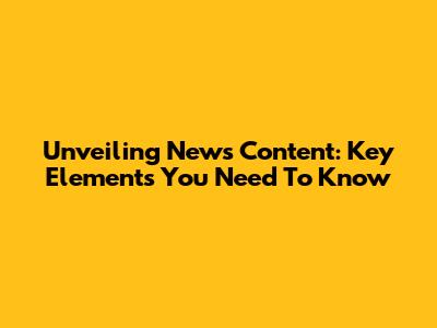 Unveiling News Content: Key Elements You Need To Know