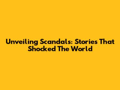 Unveiling Scandals: Stories That Shocked The World