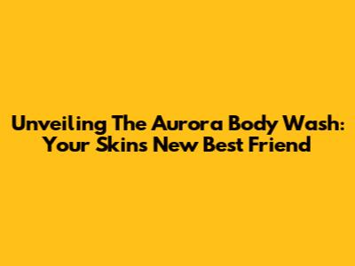 Unveiling The Aurora Body Wash: Your Skin's New Best Friend