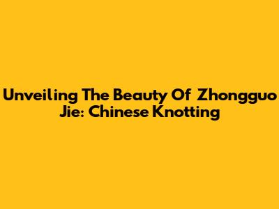 Unveiling The Beauty Of Zhongguo Jie: Chinese Knotting