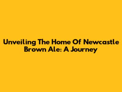 Unveiling The Home Of Newcastle Brown Ale: A Journey