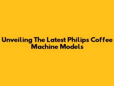 Unveiling The Latest Philips Coffee Machine Models