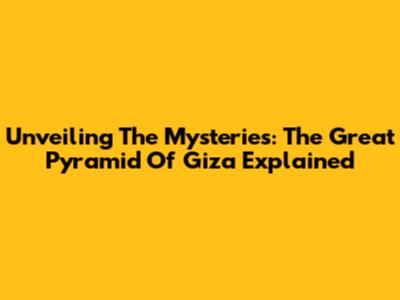Unveiling The Mysteries: The Great Pyramid Of Giza Explained