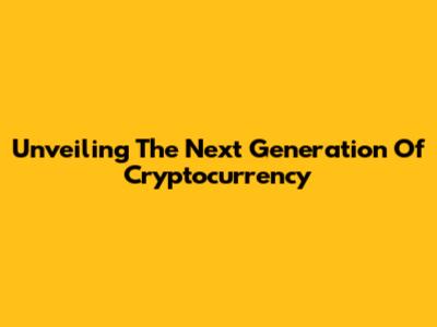 Unveiling The Next Generation Of Cryptocurrency
