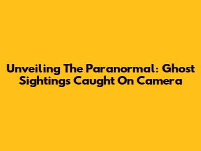Unveiling The Paranormal: Ghost Sightings Caught On Camera