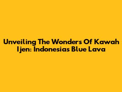 Unveiling The Wonders Of Kawah Ijen: Indonesia's Blue Lava