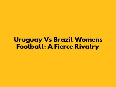 Uruguay Vs Brazil Women's Football: A Fierce Rivalry