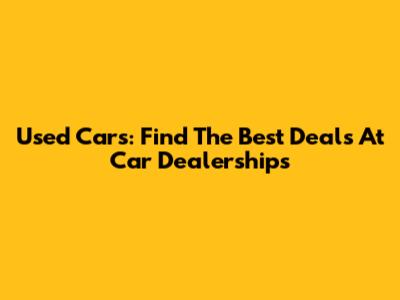 Used Cars: Find The Best Deals At Car Dealerships