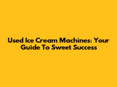 Used Ice Cream Machines: Your Guide To Sweet Success