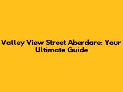 Valley View Street Aberdare: Your Ultimate Guide