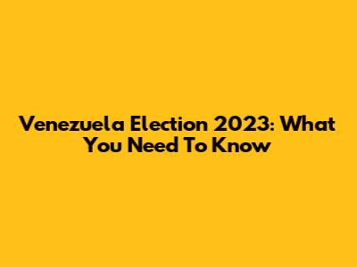 Venezuela Election 2023: What You Need To Know
