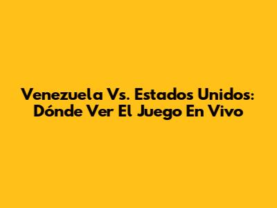 Venezuela Vs. Estados Unidos: Dónde Ver El Juego En Vivo