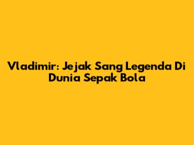 Vladimir: Jejak Sang Legenda Di Dunia Sepak Bola