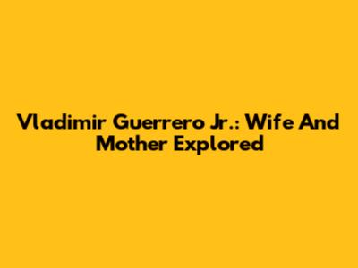 Vladimir Guerrero Jr.: Wife And Mother Explored