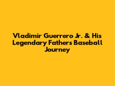 Vladimir Guerrero Jr. & His Legendary Father's Baseball Journey
