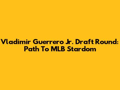 Vladimir Guerrero Jr. Draft Round: Path To MLB Stardom