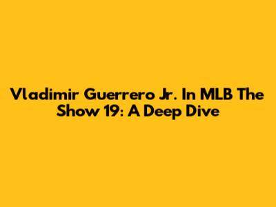 Vladimir Guerrero Jr. In MLB The Show 19: A Deep Dive