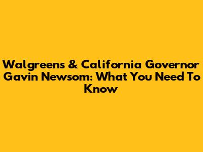 Walgreens & California Governor Gavin Newsom: What You Need To Know