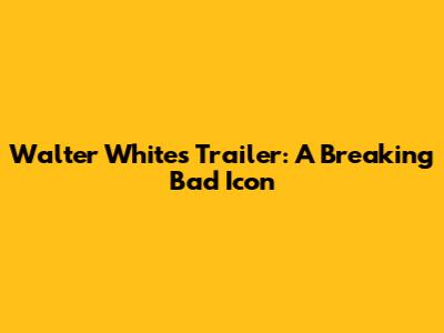 Walter White's Trailer: A Breaking Bad Icon