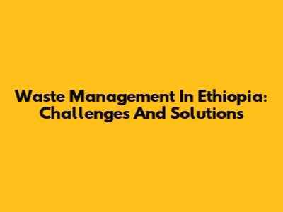 Waste Management In Ethiopia: Challenges And Solutions