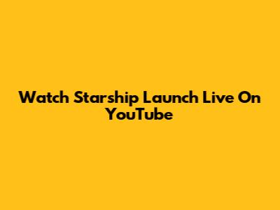 Watch Starship Launch Live On YouTube