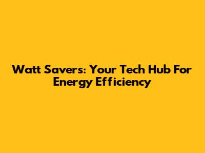 Watt Savers: Your Tech Hub For Energy Efficiency