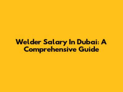 Welder Salary In Dubai: A Comprehensive Guide
