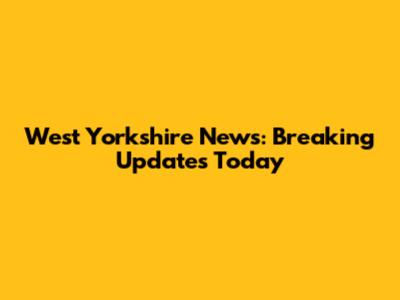 West Yorkshire News: Breaking Updates Today