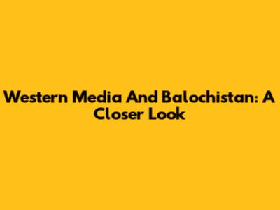 Western Media And Balochistan: A Closer Look