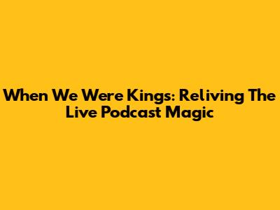 When We Were Kings: Reliving The Live Podcast Magic