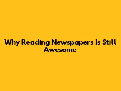 Why Reading Newspapers Is Still Awesome