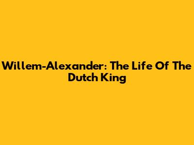 Willem-Alexander: The Life Of The Dutch King