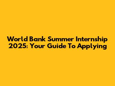 World Bank Summer Internship 2025: Your Guide To Applying