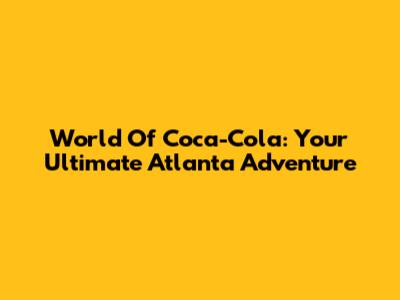 World Of Coca-Cola: Your Ultimate Atlanta Adventure