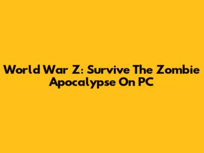 World War Z: Survive The Zombie Apocalypse On PC