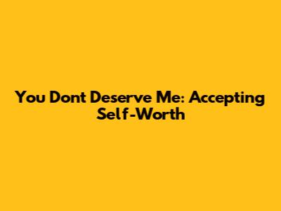 You Don't Deserve Me: Accepting Self-Worth