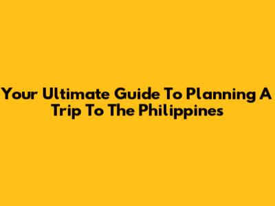 Your Ultimate Guide To Planning A Trip To The Philippines