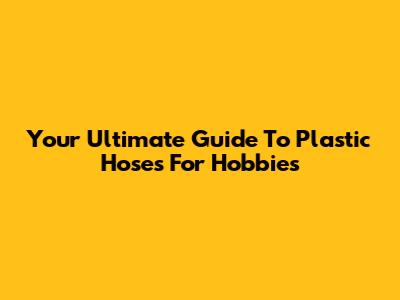 Your Ultimate Guide To Plastic Hoses For Hobbies