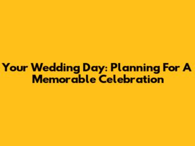 Your Wedding Day: Planning For A Memorable Celebration