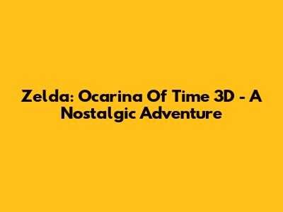 Zelda: Ocarina Of Time 3D - A Nostalgic Adventure