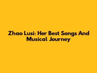 Zhao Lusi: Her Best Songs And Musical Journey